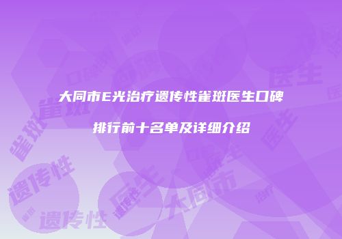 大同市E光治疗遗传性雀斑医生口碑排行前十名单及详细介绍