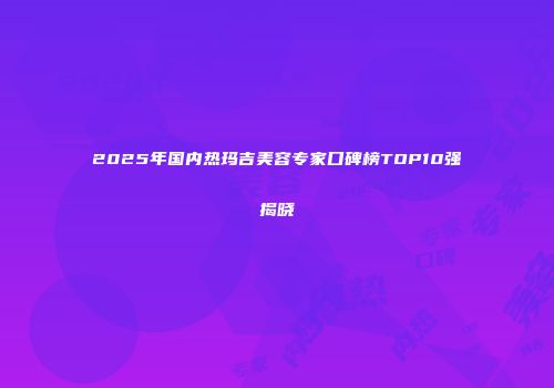 2025年国内热玛吉美容专家口碑榜TOP10强揭晓