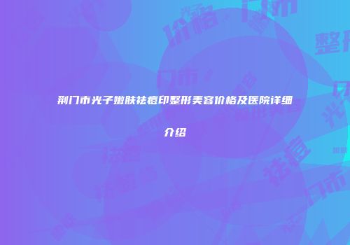 荆门市光子嫩肤祛痘印整形美容价格及医院详细介绍