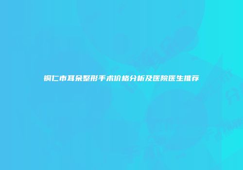 铜仁市耳朵整形手术价格分析及医院医生推荐
