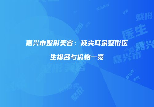 嘉兴市整形美容：顶尖耳朵整形医生排名与价格一览