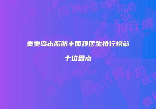 秦皇岛市脂肪丰面颊医生排行榜前十位盘点