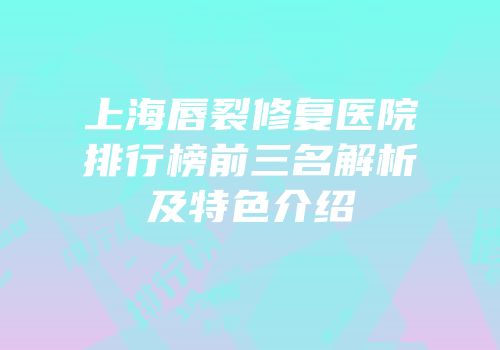 上海唇裂修复医院排行榜前三名解析及特色介绍