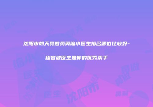 沈阳市朝天鼻做鼻翼缩小医生排名哪位比较好-程睿波医生是你的优秀帮手