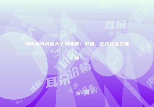 海南省耳朵造大手术详解：价格、医院及医生推荐