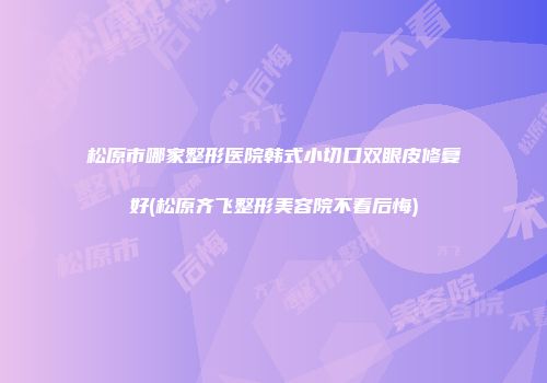 松原市哪家整形医院韩式小切口双眼皮修复好(松原齐飞整形美容院不看后悔)