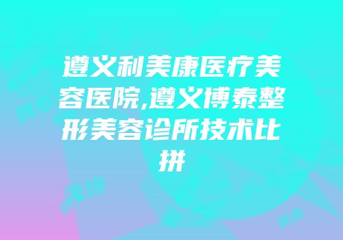 遵义利美康医疗美容医院,遵义博泰整形美容诊所技术比拼