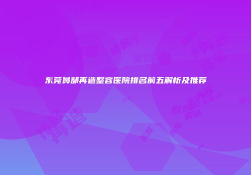 东莞鼻部再造整容医院排名前五解析及推荐