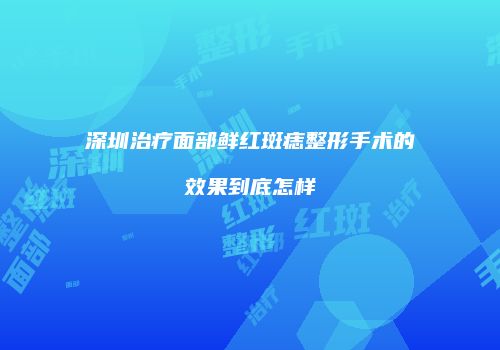 深圳治疗面部鲜红斑痣整形手术的效果到底怎样