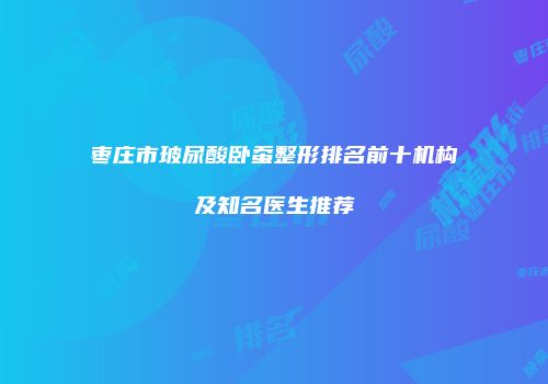 枣庄市玻尿酸卧蚕整形排名前十机构及知名医生推荐