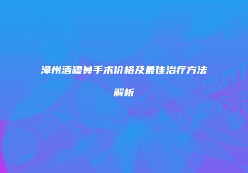 漳州酒糟鼻手术价格及最佳治疗方法解析