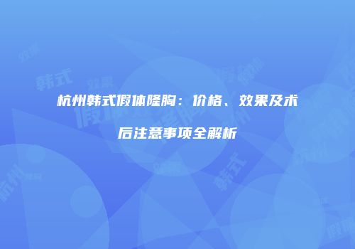 杭州韩式假体隆胸：价格、效果及术后注意事项全解析