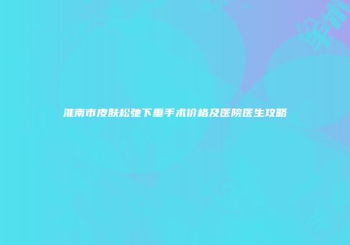 淮南市皮肤松弛下垂手术价格及医院医生攻略