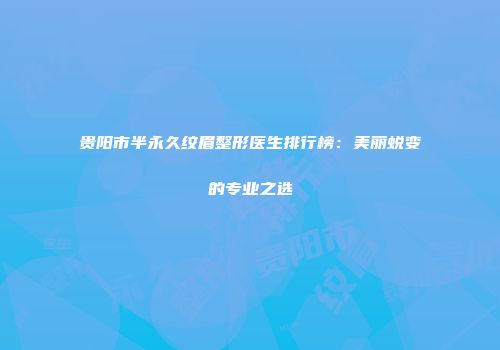 贵阳市半永久纹眉整形医生排行榜：美丽蜕变的专业之选