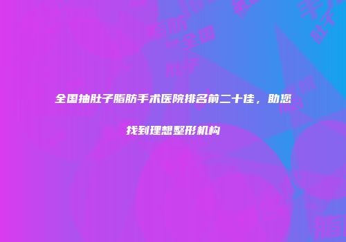 全国抽肚子脂肪手术医院排名前二十佳，助您找到理想整形机构