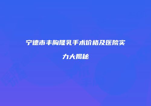 宁德市丰胸隆乳手术价格及医院实力大揭秘