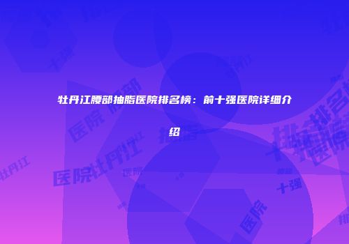 牡丹江腰部抽脂医院排名榜：前十强医院详细介绍