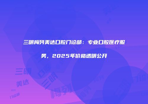 三明梅列美达口腔门诊部：专业口腔医疗服务，2025年价格透明公开