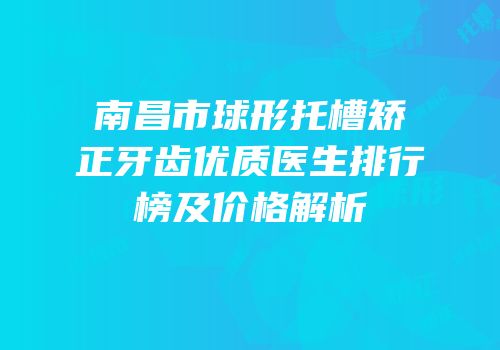 南昌市球形托槽矫正牙齿优质医生排行榜及价格解析