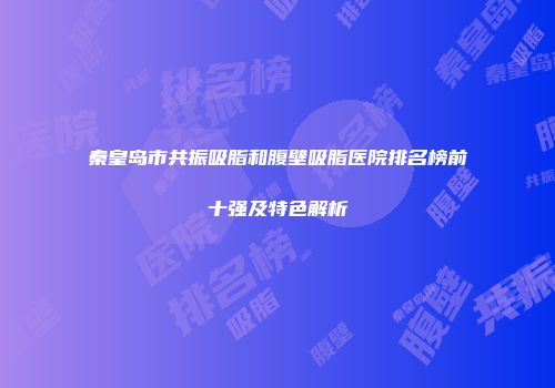 秦皇岛市共振吸脂和腹壁吸脂医院排名榜前十强及特色解析