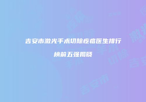 吉安市激光手术切除疙瘩医生排行榜前五强揭晓