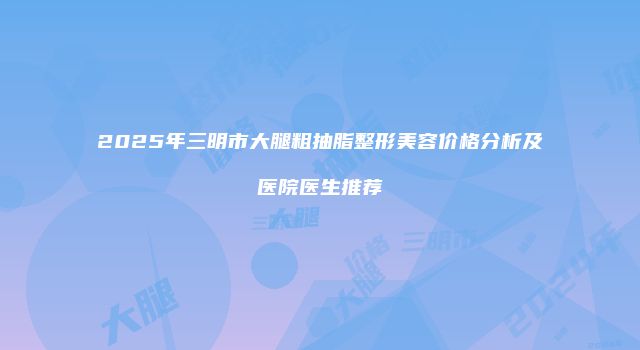 2025年三明市大腿粗抽脂整形美容价格分析及医院医生推荐