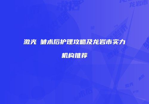 激光袪皱术后护理攻略及龙岩市实力机构推荐