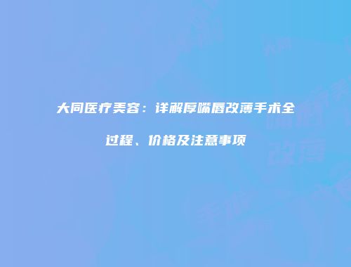 大同医疗美容：详解厚嘴唇改薄手术全过程、价格及注意事项