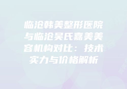 临沧韩美整形医院与临沧吴氏嘉美美容机构对比：技术实力与价格解析