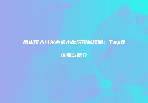 眉山市人耳朵再造术医院排名攻略：Top8推荐与简介