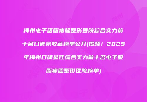 梅州电子吸脂瘦脸整形医院综合实力前十名口碑榜收藏榜单公开(揭晓！2025年梅州口碑最佳综合实力前十名电子吸脂瘦脸整形医院榜单)