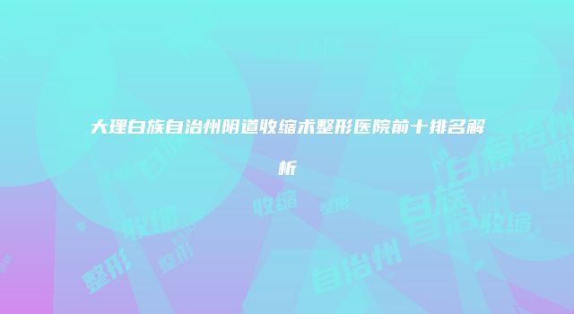 大理白族自治州阴道收缩术整形医院前十排名解析