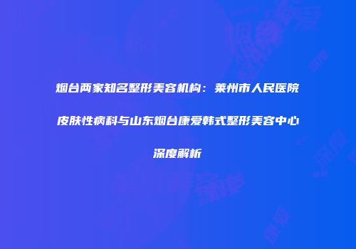 烟台两家知名整形美容机构：莱州市人民医院皮肤性病科与山东烟台康爱韩式整形美容中心深度解析