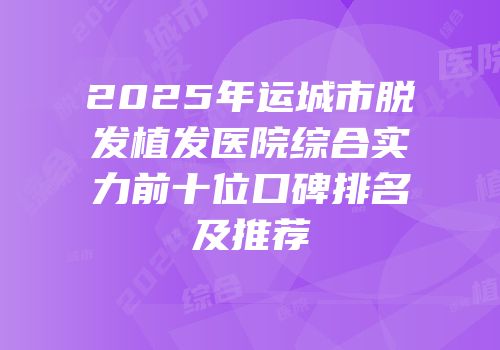 2025年运城市脱发植发医院综合实力前十位口碑排名及推荐