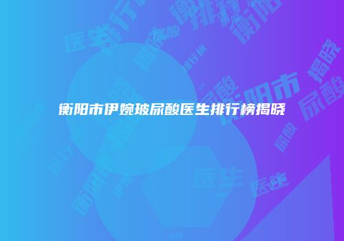 衡阳市伊婉玻尿酸医生排行榜揭晓