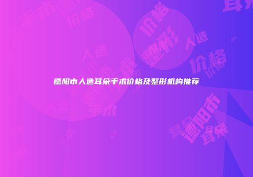 德阳市人造耳朵手术价格及整形机构推荐