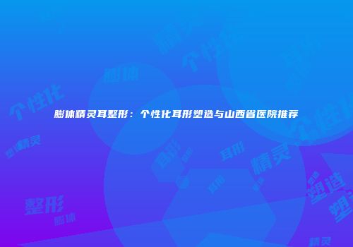 膨体精灵耳整形：个性化耳形塑造与山西省医院推荐