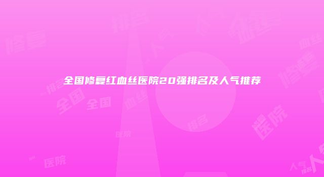 全国修复红血丝医院20强排名及人气推荐