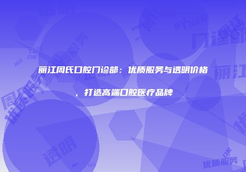 丽江周氏口腔门诊部：优质服务与透明价格，打造高端口腔医疗品牌