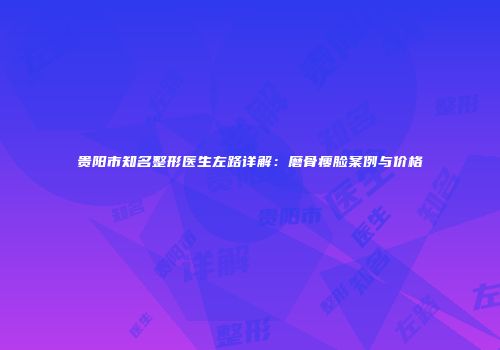 贵阳市知名整形医生左路详解：磨骨瘦脸案例与价格