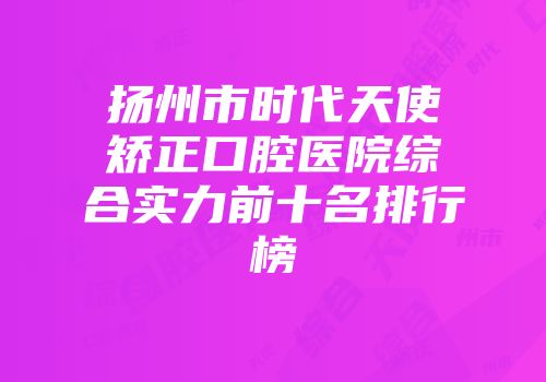 扬州市时代天使矫正口腔医院综合实力前十名排行榜