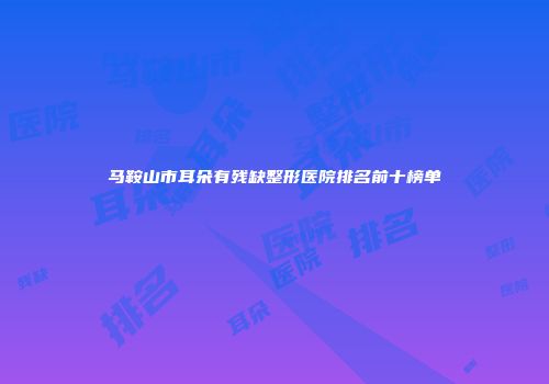 马鞍山市耳朵有残缺整形医院排名前十榜单