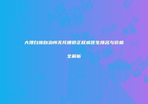 大理白族自治州无托槽矫正权威医生排名与价格全解析