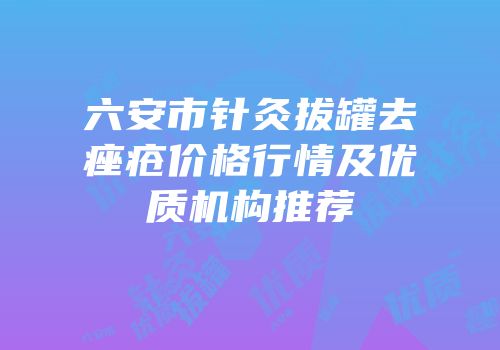 六安市针灸拔罐去痤疮价格行情及优质机构推荐