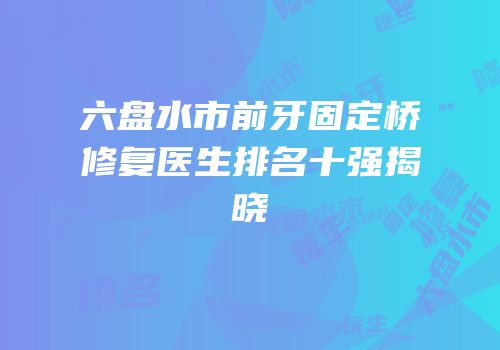 六盘水市前牙固定桥修复医生排名十强揭晓