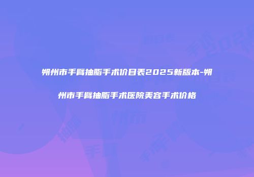 朔州市手臂抽脂手术价目表2025新版本-朔州市手臂抽脂手术医院美容手术价格