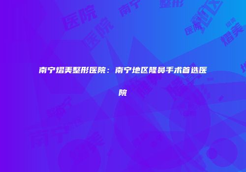 南宁熠美整形医院：南宁地区隆鼻手术首选医院