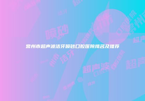 常州市超声波洁牙喷砂口腔医院排名及推荐