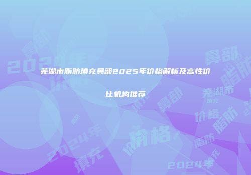 芜湖市脂肪填充鼻部2025年价格解析及高性价比机构推荐