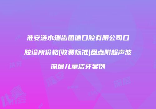 淮安涟水瑞齿固德口腔有限公司口腔诊所价格(收费标准)盘点附超声波深层儿童洁牙案例